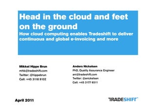 Head in the cloud and feet
  on the ground
  How cloud computing enables Tradeshift to deliver
  continuous and global e-invoicing and more




  Mikkel Hippe Brun     Anders Nickelsen
  mhb@tradeshift.com    PhD, Quality Assurance Engineer
  Twitter: @hippebrun   ani@tradeshift.com
  Cell: +45 3118 9102   Twitter: @anickelsen
                        Cell: +45 3177 6511




April 2011
 