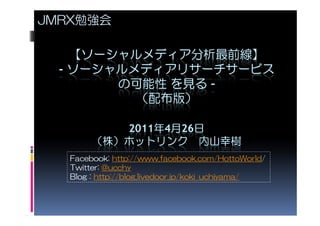 JMRX勉強会

    【ソーシャルメディア分析最前線】
  - ソーシャルメディアリサーチサービス
        の可能性 を見る –
          （配布版）

           2011年4月26日
        （株）ホットリンク 内山幸樹
   Facebook: http://www.facebook.com/HottoWorld/
   Twitter: @ucchy
   Blog : http://blog.livedoor.jp/koki_uchiyama/
 