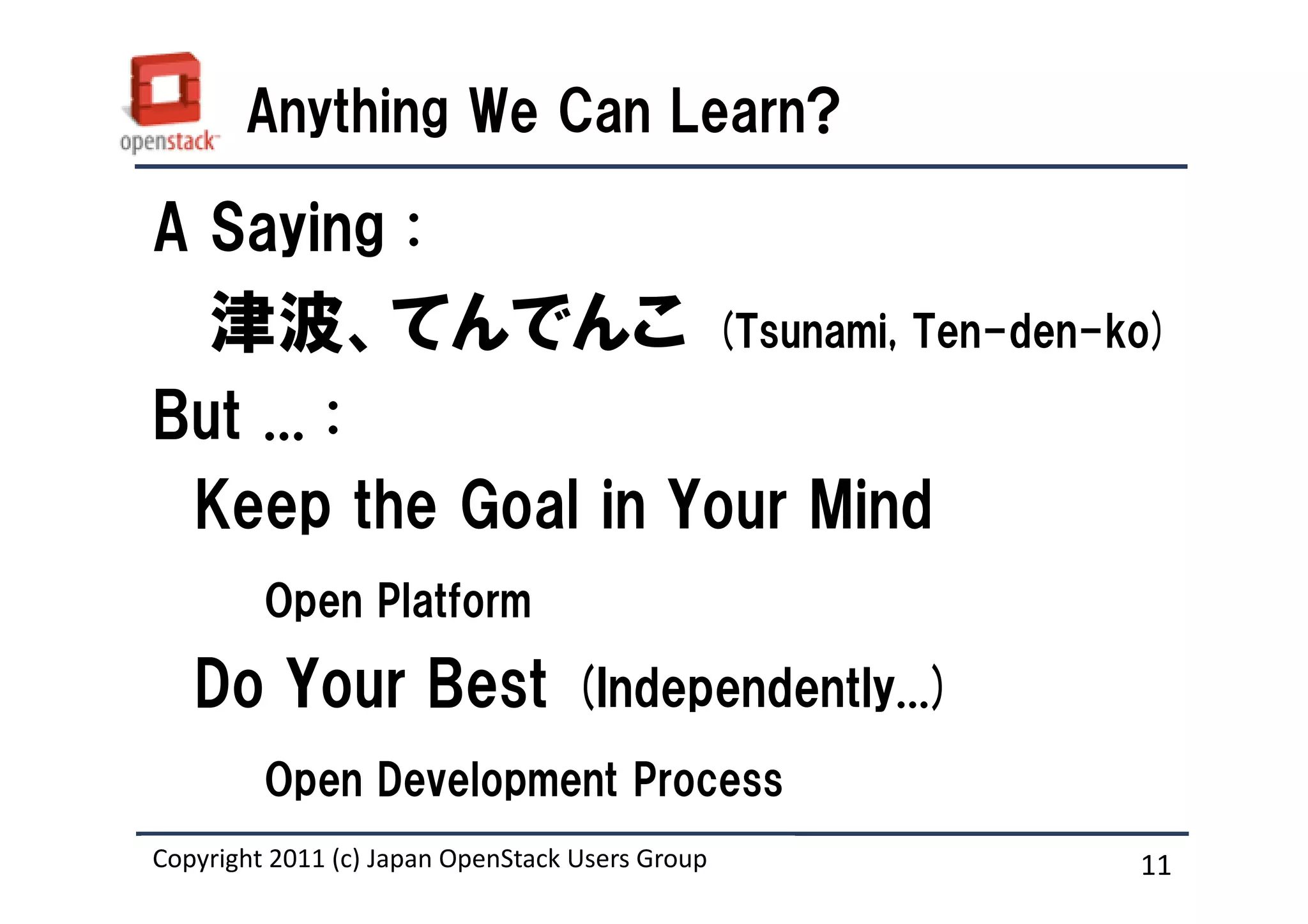 Anything We Can Learn?

A Saying :
    津波、てんでんこ                                     (Tsunami, Ten-den-ko)

But ... :
 Keep the Goal in Your Mind
         Open Platform

   Do Your Best (Independently...)
         Open Development Process
Copyright 2011 (c) Japan OpenStack Users Group
                   Masanori Itoh.                                   11
 
