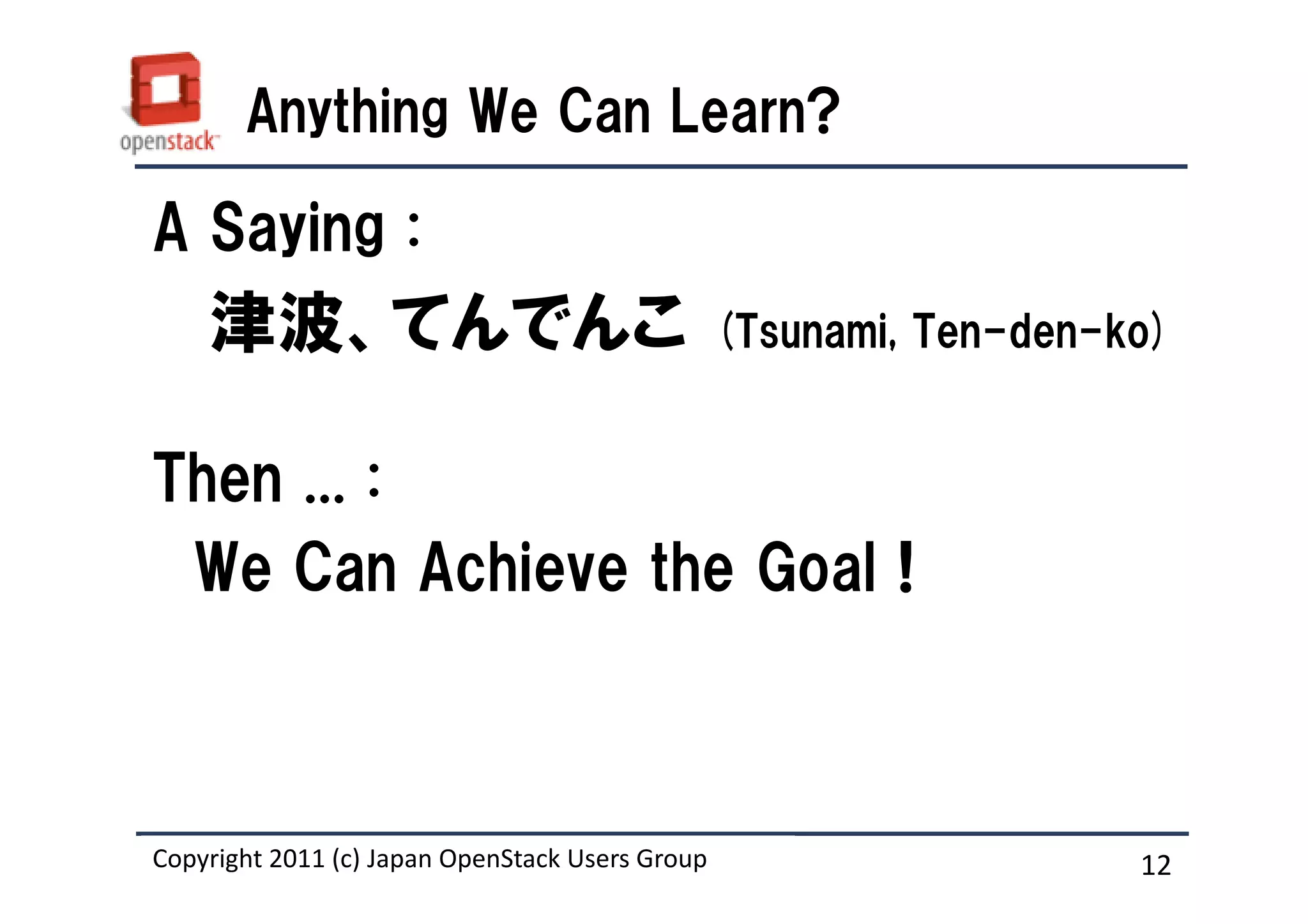 Anything We Can Learn?

A Saying :
    津波、てんでんこ                                     (Tsunami, Ten-den-ko)


Then ... :
 We Can Achieve the Goal !



Copyright 2011 (c) Japan OpenStack Users Group
                   Masanori Itoh.                                   12
 