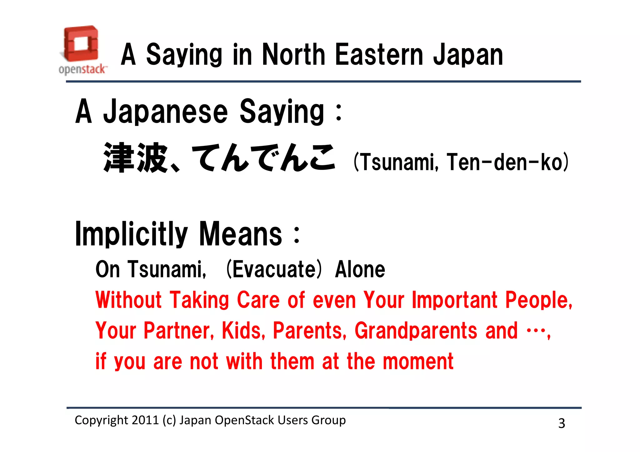 A Saying in North Eastern Japan

A Japanese Saying :
    津波、てんでんこ                                     (Tsunami, Ten-den-ko)


Implicitly Means :
   On Tsunami, (Evacuate) Alone
   Without Taking Care of even Your Important People,
   Your Partner, Kids, Parents, Grandparents and …,
   if you are not with them at the moment

Copyright 2011 (c) Japan OpenStack Users Group
                   Masanori Itoh.                                   3
 