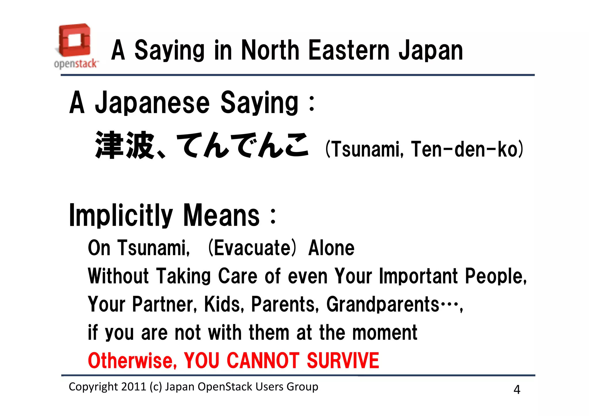 A Saying in North Eastern Japan

A Japanese Saying :
    津波、てんでんこ                                     (Tsunami, Ten-den-ko)


Implicitly Means :
   On Tsunami, (Evacuate) Alone
   Without Taking Care of even Your Important People,
   Your Partner, Kids, Parents, Grandparents…,
   if you are not with them at the moment
   Otherwise, YOU CANNOT SURVIVE
Copyright 2011 (c) Japan OpenStack Users Group
                   Masanori Itoh.                                   4
 