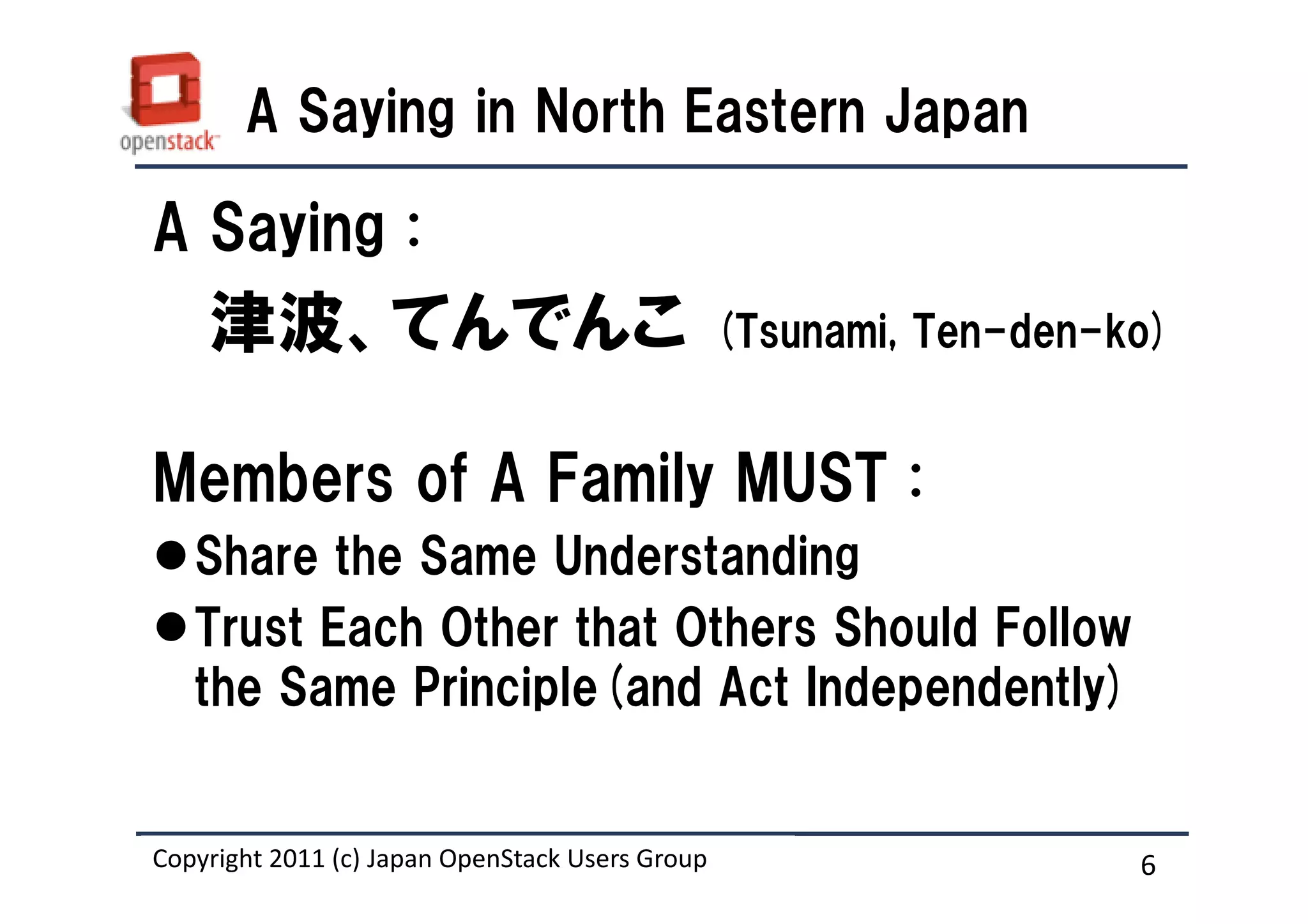 A Saying in North Eastern Japan

A Saying :
    津波、てんでんこ                                     (Tsunami, Ten-den-ko)


Members of A Family MUST :
   Share the Same Understanding
   Trust Each Other that Others Should Follow
   the Same Principle(and Act Independently)


Copyright 2011 (c) Japan OpenStack Users Group
                   Masanori Itoh.                                   6
 