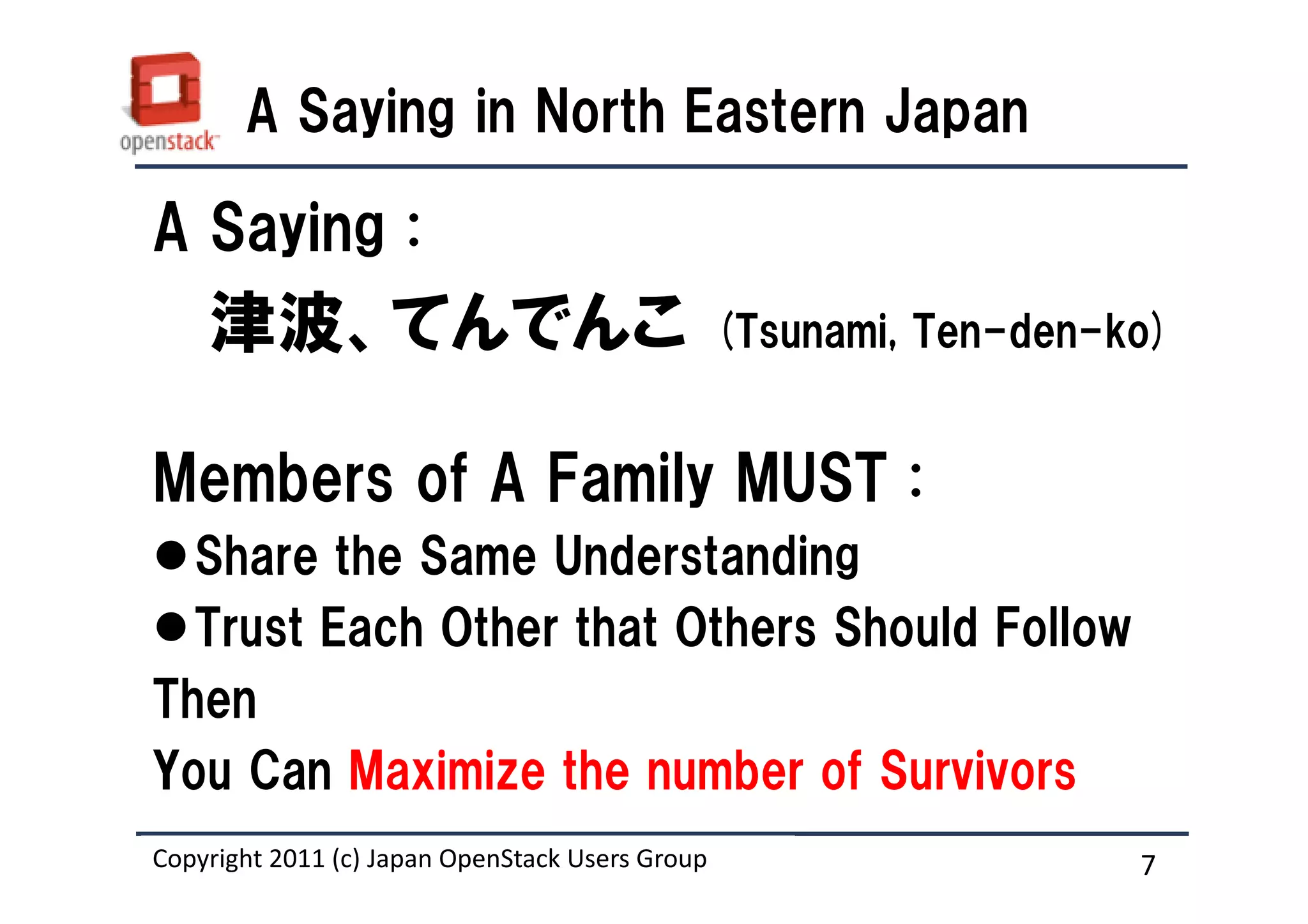 A Saying in North Eastern Japan

A Saying :
    津波、てんでんこ                                     (Tsunami, Ten-den-ko)


Members of A Family MUST :
  Share the Same Understanding
  Trust Each Other that Others Should Follow
Then
You Can Maximize the number of Survivors
Copyright 2011 (c) Japan OpenStack Users Group
                   Masanori Itoh.                                   7
 