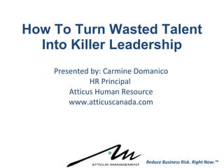 How To Turn Wasted Talent Into Killer Leadership Presented by: Carmine Domanico HR Principal  Atticus Human Resource www.atticuscanada.com Reduce Business Risk. Right Now.™ 