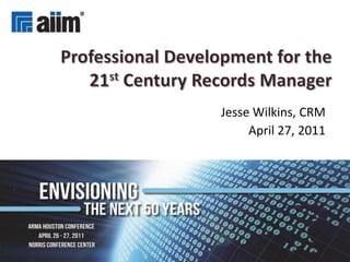 Professional Development for the 21stCentury Records Manager Jesse Wilkins, CRM April 27, 2011 