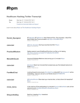 #hpm
Healthcare Hashtag Twitter Transcript
   From:        Wed Apr 27 17:55:00 PDT 2011
   To:          Wed Apr 27 19:05:00 PDT 2011
                Customize transcript dates and layout

Learn more about #hpm at The Healthcare Hashtag Project




Daniel_Spurgeon                   RT @hollyby: RT @Pallimed: New Pallimed Post:: The Unspoken - Short Film
                                  About Father-Son Communication http://hpm.md/l33BE6 #hpm
                                  Wed Apr 27 17:56:36 PDT 2011




ctsinclair                        @Daniel_Spurgeon Don't you love that short film? #hpm
                                  Wed Apr 27 17:57:19 PDT 2011




PracticalWisdom                   Getting ready to Learn/Chat/Enjoy/Think from my Pals so I'm feeling
                                  http://www.youtube.com/watch?v=TJBhdKrwTOc #HPM
                                  Wed Apr 27 17:57:44 PDT 2011




MeredithGould                     Hospice & Palliative Medicine chat coming up in 2 minutes! #hpm
                                  Wed Apr 27 17:58:19 PDT 2011




ctsinclair                        @nadyne4 Wow! I am honored that my tweet was your first retweet! welcome to
                                  twitter! #hpm
                                  Wed Apr 27 17:58:21 PDT 2011




FamMedChat                        Looking forward to tomorrow's #FamMedChat at 9pmEST! @mdstudent31 will be
                                  moderating - hope you can join us w/ friends live at #STFM! #HPM
                                  Wed Apr 27 17:59:09 PDT 2011




ctsinclair                        @PracticalWisdom Slow down you move too fast...is that a theme for tweetchat?
                                  #hpm
                                  Wed Apr 27 17:59:14 PDT 2011




renee_berry                       in the next hour I'll be participating in a chat abt #hospice & #palliative care, all are
                                  welcome to join #meded #HealthLit #healthcare #hpm
                                  Wed Apr 27 18:00:06 PDT 2011




SheyontheBay                      Next hour, tweeting #hpm tweetchat
                                  Wed Apr 27 18:00:45 PDT 2011
 