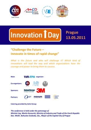 Prague
                                                                     13.05.2011

“Challenge the Future –
Innovate in times of rapid change”
What is the future and who will challenge it? Which kind of
innovations will lead the way and which organizations have the
courage and power to bring them to success.



Main                                   organizer:


Co-organizers:


Sponsors:


Partners:                    inovum
                             agentura pro podporu a rozvoj inovací




Catering provided by Zatisi Group


The conference is held under the patronage of
Minister Ing. Martin Kocourek, Ministry of Industry and Trade of the Czech Republic
Doc. MUDr. Bohuslav Svoboda, CSc., Mayor of the Capital City of Prague
 