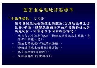 國家重要濕地評選標準
「生物多樣性」占50分
 生物多樣性」占50分
  請考量該濕地在整體生態體系(台灣地區甚至全
  世界)平衡、維繫及彌補等方面所具備特性及其
  世界)平衡 維繫及彌補等方面所具備特性及其
  所處地位。可參考以下因素綜合評定：
 – 生態系完整程度(棲地、物種之重要性及多樣性，是
   否有外來種入侵)。
 – 濕地面積規模(有效滿水面積)。
 – 食物鏈頂端生物種類(豐富性)。
 – 保育類物種(關鍵性)。
 – 生物族群數量(重要性)。
   生物族群數量(重要性)
 