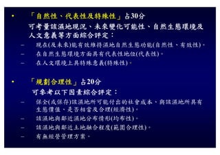 •       「自然性、代表性及特殊性」占30分
        可考量該濕地現況、未來變化可能性、自然生態環境及
        可考量該濕地現況 未來變化可能性 自然生態環境及
        人文意義等方面綜合評定：
    –    現在(及未來)能有效維持濕地自然生態功能(自然性、有效性)。
         現在 及未來 能有效維持濕地自然生態功能 自然性 有效性
    –    在自然生態環境方面具有代表性地位(代表性)。
    –    在人文環境上具特殊意義(特殊性)。
         在人文環境上具特殊意義 特殊性


•       「規劃合理性」占20分
        可參考以下因素綜合評定：
    –    保全(或保存)該濕地所可能付出的社會成本、與該濕地所具有
         生態價值、是否相當及合理(經濟性)。
    –    該濕地與鄰近濕地分布情形(均布性)。
    –    該濕地與鄰近土地融合程度(範圍合理性)。
                      (     )
    –    有無經營管理方案。
 