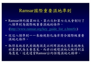 Ramsar國際重要濕地準則

• Ramsar諦約國第四次、第六次和第七次大會制訂了
  八個準則為國際級重要濕地的條件。
  (http://www.ramsar.org/key_guide_list_e.htm#iv)
• 從這八個準則一一來檢視彰化海岸符合國際級重要
  濕地之條件。
• 取得在地居民共識應該是以利用濕地生態系統維生
  的農漁民為主要意見，而非以破壞濕地之既得利益
  為意見 這是違背Ramsar公約保護濕地之精神
  為意見，這是違背Ramsar公約保護濕地之精神。
 