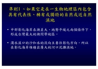 準則1 、如果它是在一生物地理區內包含
具有代表性、稀有或獨特的自然或近自然
         濕地
• 中部彰化海岸在潮差大、地勢平緩之兩個條件下，
  形成台灣最大的潮間帶地區。

• 濁水溪口的沙和水的流向主要往彰化方向 所以
  濁水溪口的沙和水的流向主要往彰化方向，所以
  在彰化海岸堆積出廣大的河口泥灘濕地。
 