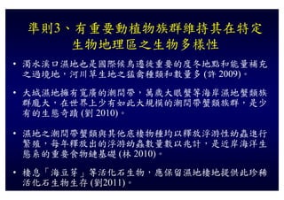 準則3 有重要動植物族群維持其在特定
 準則3、有重要動植物族群維持其在特定
     生物地理區之生物多樣性
• 濁水溪口濕地也是國際候鳥遷徙重要的度冬地點和能量補充
  之過境地 河川草生地之猛禽種類和數量多
  之過境地，河川草生地之猛禽種類和數量多 (許 2009)。
                             )
• 大城濕地擁有寬廣的潮間帶，萬歲大眼蟹等海岸濕地蟹類族
  群龐大，在世界上少有如此大規模的潮間帶蟹類族群，是少
  群龐大 在世界上少有如此大規模的潮間帶蟹類族群 是少
  有的生態奇蹟 (劉 2010)。

• 濕地之潮間帶蟹類與其他底棲物種均以釋放浮游性幼蟲進行
  繁殖 每年釋放出的浮游幼蟲數量數以兆計 是近岸海洋生
  繁殖，每年釋放出的浮游幼蟲數量數以兆計，是近岸海洋生
  態系的重要食物鏈基礎 (林 2010)。
• 棲息「海豆芽 等活化石生物 應保留濕地棲地提供此珍稀
  棲息「海豆芽」等活化石生物，應保留濕地棲地提供此珍稀
  活化石生物生存 (劉2011)。
 