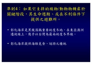 準則4： 如果它支持的植物/動物物種處於
關鍵階段，其生命週期、或在不利條件下
       提供之避難所。
       提供之避難所

• 彰化海岸是黑腹濱鷸重要的度冬地，在東亞澳洲
  遷徙線上，幾乎以台灣為最南的度冬界線。
  遷徙線上 幾乎以台灣為最南的度冬界線

• 彰化海岸提供海豚覓食、迴游之棲地
 