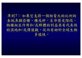 準則7： 如果它支持一個相當大的比例的
本地魚類亞種、種或科，生命歷史階段，
物種相互作用和/或群體的利益具有代表性
的濕地和/或價值觀，從而有助於全球生物
的濕地和/或價值觀 從而有助於全球生物
        多樣性
        多樣性。
 