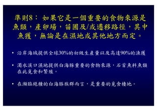準則8： 如果它是一個重要的食物來源是
魚類，產卵場，苗圃及/或遷移路徑，其中
 魚獲，無論是在濕地或其他地方而定。

• 沿岸海域提供全球30%的初級生產量以及高達90%的漁獲

• 濁水溪口濕地提供白海豚重要的食物來源，石首魚科魚類
  在此覓食和繁殖。

• 在瀕臨絕種的白海豚族群而言，是重要的覓食棲地。
 