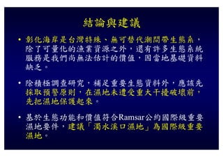 結論與建議
• 彰化海岸是台灣特殊、無可替代潮間帶生態系，
  除了可量化的漁業資源之外，還有許多生態系統
  服務是我們尚無法估計的價值 因當地基礎資料
  服務是我們尚無法估計的價值，因當地基礎資料
  缺乏。
• 除積極調查研究，補足重要生態資料外，應該先
  採取預警原則，在濕地未遭受重大干擾破壞前，
  先把濕地保護起來。
• 基於生態功能和價值符合
  基於生態功能和價值符合Ramsar公約國際級重要
                   公約國際級重要
  濕地要件，建議「濁水溪口濕地」為國際級重要
  濕地。
  濕地
 