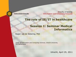 The role of IS/IT in healthcare

                          Session 1: Seminar Medical
                                         Informatics
    Rogier van de Wetering, PhD



    1Dept.of Information and Computing Sciences, Utrecht University,
    The Netherlands




                                                        Utrecht, April 29, 2011
1
 