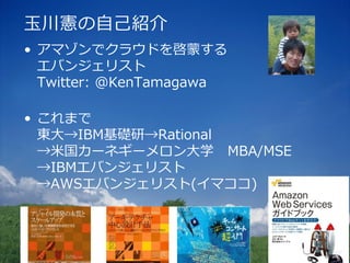 玉川憲の自己紹介
• アマゾンでクラウドを啓蒙する
  エバンジェリスト
  Twitter: @KenTamagawa

• これまで
  東大→IBM基礎研→Rational
  →米国カーネギーメロン大学 MBA/MSE
  →IBMエバンジェリスト
  →AWSエバンジェリスト(イマココ)
 