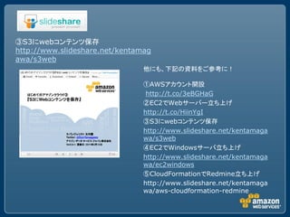 ③S3にwebコンテンツ保存
http://www.slideshare.net/kentamag
awa/s3web
                                他にも、下記の資料をご参考に！

                                ①AWSアカウント開設
                                 http://t.co/3eBGHaG
                                ②EC2でWebサーバー立ち上げ
                                http://t.co/HiinYgI
                                ③S3にwebコンテンツ保存
                                http://www.slideshare.net/kentamaga
                                wa/s3web
                                ④EC2でWindowsサーバ立ち上げ
                                http://www.slideshare.net/kentamaga
                                wa/ec2windows
                                ⑤CloudFormationでRedmine立ち上げ
                                http://www.slideshare.net/kentamaga
                                wa/aws-cloudformation-redmine
 