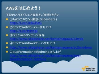 AWSをはじめよう！
下記のスライドシェア資料をご参照ください
 ①AWSアカウント開設(Slideshare)
 http://t.co/3eBGHaG
 ②EC2でWebサーバー立ち上げ
 http://t.co/HiinYgI
 ③S3にwebコンテンツ保存
 http://www.slideshare.net/kentamagawa/s3web
 ④EC2でWindowsサーバ立ち上げ
 http://www.slideshare.net/kentamagawa/ec2windows
 CloudFormationでRedmine立ち上げ
 http://www.slideshare.net/kentamagawa/aws-
 cloudformation-redmine
 