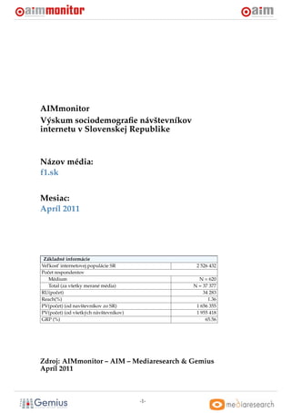 AIMmonitor
Výskum sociodemograﬁe návštevníkov
internetu v Slovenskej Republike


Názov média:
f1.sk


Mesiac:
Apríl 2011




 Základné informácie
Vel’kost’ internetovej populácie SR            2 526 432
Poˇ et respondentov
  c
    Médium                                      N = 620
    Total (za všetky merané média)            N = 37 377
RU(poˇ et)
        c                                         34 283
Reach(%)                                            1.36
PV(poˇ et) (od navštevníkov zo SR)
       c                                       1 656 355
PV(poˇ et) (od všetkých návštevníkov)
       c                                       1 955 418
GRP (%)                                            65.56




Zdroj: AIMmonitor – AIM – Mediaresearch & Gemius
Apríl 2011



                                        -1-
 