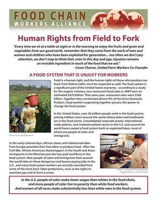 Human Rights from Field to Fork
    “Every time we sit at a table at night or in the morning to enjoy the fruits and grain and
     vegetables from our good earth, remember that they come from the work of men and
    women and children who have been exploited for generation... too often we don’t pay
       attention, we don’t stop to think that, even in this day and age, injustice remains
                   an invisible ingredient in much of the food that we eat.”
                                               - Cesar Chavez, United Farm Workers Co-Founder

                    A FOOD SYSTEM THAT IS UNJUST FOR WORKERS
                                 Food is a human right, and the human rights of those who produce our
                                 food, from field to table, must be respected as well. The food system is
                                 a significant part of the United States economy – according to a study
                                 for the organic industry, non-restaurant food sales in 2009 were an
                                 estimated $670 billion. That same year, restaurant sales were $566
                                 billion. Together they constituted almost 9% of the Gross Domestic
                                 Product. Food workers organizing together possess the power to
                                 change the food system.

                                 In the United States, over 20 million people work in the food system,
                                 joining millions more around the world whose labor and livelihoods
                                 are in the food sector. Consolidated corporate power, international
                                 trade policies, and institutionalized racism in the U.S. and around the
                                 world have created a food system built on exploited labor, most of
                                 whom are people of color and
Photo by Scott Robertson         immigrants.

In the early colonial days, African slaves and indentured labor
from Europe provided their free labor to produce food. After the
Civil War, African American sharecroppers in the South and Asian
immigrants in the West became the low-paid workforce in the
food system. Now people of color and immigrants from around
the world take on these dangerous and lowest-paying jobs in the
U.S., and many food system workers are actually excluded from
some of the most basic labor protections, such as the rights to                   Photo courtesy of the Restaurant
overtime pay and to form a union.                                                    Opportunities Centers United



         In the U.S. people of color make lower wages than whites in the food chain,
              and more people of color live in poverty than white food workers.
      And women of all races make substantially less than white men in the food system.
 