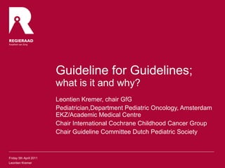 Guideline for Guidelines;  what is it and why? Leontien Kremer, chair GfG Pediatrician,Department Pediatric Oncology, Amsterdam EKZ/Academic Medical Centre Chair International Cochrane Childhood Cancer Group Chair Guideline Committee Dutch Pediatric Society Friday 5th April 2011 