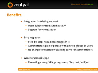 Linux small business server




Benefits
            Integration in existing network
                  Users synchronized automatically
                  Support for virtualization


            Easy migration
                  Step-by-step; no radical changes in IT
                  Administrators gain expertise with limited groups of users
                  No change for users; low learning curve for administrators


            Wide functional scope
                  Firewall, gateway, VPN, proxy, users, files, mail, VoIP, etc

      www.zentyal.com                                            © eBox Technologies S.L. 2011
 