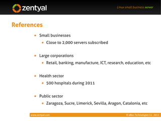 Linux small business server




References
            Small businesses
                  Close to 2,000 servers subscribed


            Large corporations
                  Retail, banking, manufacture, ICT, research, education, etc


            Health sector
                  500 hospitals during 2011


            Public sector
                  Zaragoza, Sucre, Limerick, Sevilla, Aragon, Catalonia, etc

      www.zentyal.com                                           © eBox Technologies S.L. 2011
 