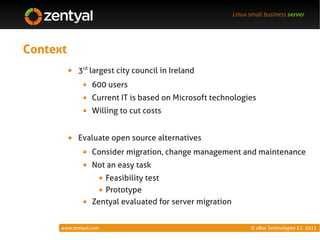 Linux small business server




Context
            3rd largest city council in Ireland
                  600 users
                  Current IT is based on Microsoft technologies
                  Willing to cut costs


            Evaluate open source alternatives
                  Consider migration, change management and maintenance
                  Not an easy task
                     Feasibility test
                     Prototype
                  Zentyal evaluated for server migration


      www.zentyal.com                                            © eBox Technologies S.L. 2011
 