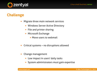 Linux small business server




Challenge
            Migrate three main network services
                  Windows Server Active Directory
                  File and printer sharing
                  Microsoft Exchange
                        Move users to webmail


            Critical systems – no disruptions allowed


            Change management
                  Low impact in users' daily tasks
                  System administrators must gain expertise

      www.zentyal.com                                         © eBox Technologies S.L. 2011
 