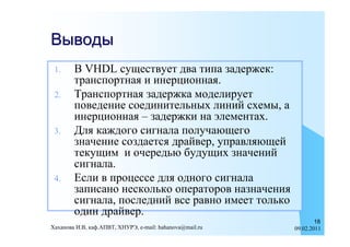 Выводы
 1.     В VHDL существует два типа задержек:
        транспортная и инерционная.
 2.     Транспортная задержка моделирует
        поведение соединительных линий схемы, а
        инерционная – задержки на элементах.
 3.     Для каждого сигнала получающего
        значение создается драйвер, управляющей
        текущим и очередью будущих значений
        сигнала.
 4.     Если в процессе для одного сигнала
        записано несколько операторов назначения
        сигнала, последний все равно имеет только
        один драйвер.
                                                                  18
Хаханова И.В, каф.АПВТ, ХНУРЭ, e-mail: hahanova@mail.ru   09.02.2011
 