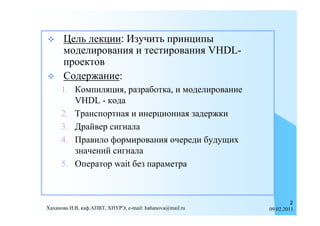      Цель лекции: Изучить принципы
      моделирования и тестирования VHDL-
      проектов
     Содержание:
     1. Компиляция, разработка, и моделирование
        VHDL - кода
     2. Транспортная и инерционная задержки
     3. Драйвер сигнала
     4. Правило формирования очереди будущих
        значений сигнала
     5. Оператор wait без параметра



                                                                   2
Хаханова И.В, каф.АПВТ, ХНУРЭ, e-mail: hahanova@mail.ru   09.02.2011
 