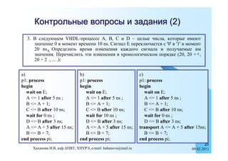 Контрольные вопросы и задания (2)
  3. В следующем VHDL-процессе A, B, C и D – целые числа, которые имеют
     значение 0 в момент времени 10 ns. Сигнал E переключается с '0' в '1' в момент
     20 ns. Определить время изменения каждого сигнала и получаемые им
     значения. Перечислить эти изменения в хронологическом порядке (20, 20 +  ,
     20 + 2 , ... .):


a)                             b)                              c)
p1: process                    p1: process                     p1: process
begin                          begin                           begin
   wait on E;                     wait on E;                      wait on E;
   A <= 1 after 5 ns ;            A <= 1 after 5 ns ;             A <= 1 after 5 ns ;
   B <= A + 1;                    B <= A + 1;                     B <= A + 1;
   C <= B after 10 ns;            C <= B after 10 ns;             C <= B after 10 ns;
   wait for 0 ns ;                wait for 10 ns ;                wait for 0 ns ;
   D <= B after 3 ns;             D <= B after 3 ns;              D <= B after 3 ns;
   A <= A + 5 after 15 ns;        A <= A + 5 after 15 ns;      transport A <= A + 5 after 15ns;
   B <= B + 7;                    B <= B + 7;                     B <= B + 7;
end process pi;                end process pi;                 end process pi;
                                                                                                20
     Хаханова И.В, каф.АПВТ, ХНУРЭ, e-mail: hahanova@mail.ru                            09.02.2011
 