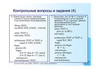 Контрольные вопросы и задания (4)
6. Какое будет иметь значение                    7. Допустим, что A=B=1. Cигнал A
    сигнал S после инициализации                     измениться из 1 в 0 в момент
    и по окончании моделирования.                    времени 35 ns. Сколько циклов
                                                     моделирования будет
  library IEEE;                                      выполнено в этот момент
                                                     времени.
  use IEEE.STD_LOGIC_1164.all;                       entity TEST is
                                                       port (A: in BIT);
  entity TEST is                                     end entity;
  end entity TEST;
                                                      architecture TEST of TEST is
  architecture TEST of TEST is                           signal B,C: BIT;
        signal S: STD_LOGIC;                           begin
  begin                                                process (A) begin
   process (S)                                            B <= A;
    begin                                              end process;
        if S='U' then S<='Z'; end if;                  process (B) begin
        if S='Z' then S<='1'; end if;                     C <= B;
    end process;                                       end process;
  end architecture TEST;                              end architecture;
                                                                                             22
  Хаханова И.В, каф.АПВТ, ХНУРЭ, e-mail: hahanova@mail.ru                            09.02.2011
 