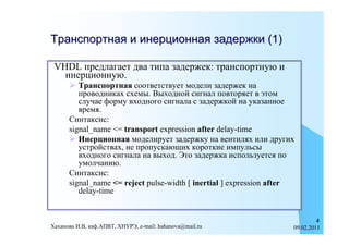 Транспортная и инерционная задержки (1)

 VHDL предлагает два типа задержек: транспортную и
   инерционную.
       Транспортная соответствует модели задержек на
         проводниках схемы. Выходной сигнал повторяет в этом
         случае форму входного сигнала с задержкой на указанное
         время.
      Синтаксис:
      signal_name <= transport expression after delay-time
       Инерционная моделирует задержку на вентилях или других
         устройствах, не пропускающих короткие импульсы
         входного сигнала на выход. Это задержка используется по
         умолчанию.
      Синтаксис:
      signal_name <= reject pulse-width [ inertial ] expression after
         delay-time


                                                                             4
Хаханова И.В, каф.АПВТ, ХНУРЭ, e-mail: hahanova@mail.ru             09.02.2011
 