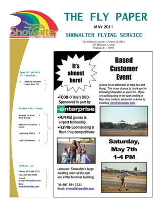 THE FLY PAPER
                                                          MAY 2011

                                            SHOWALTER FLYING SERVICE
                                                 The Orlando Executive Airport (KORL)
                                                         400 Herndon Avenue
                                                          Orlando, FL 32803




                                                                         Based
                                              It’s
                                                                        Customer
 Special points
                                            almost
 of interest:

     Based Customer                          here!                        Event
     Event May 7th                                             Join us for an afternoon of food, fun and
                                                               flying! This is our chance to thank you for
                                                               choosing Showalter as your FBO. If you
                                                               are participating in the spot landing or
                                 FOOD-O’Boy’s BBQ-             flour drop contest, please let us know by
                                 Sponsored in part by:         emailing jenny@showalter.com.
Inside this issue:


Airport 5K Run/     2
Walk Recap                        FUN-Kid games &
Bahamas Vacation 2
                                 airport fellowship
Home                              FLYING-Spot landing &
Lightning Policy    2            flour drop competitions
                        Organization Name




Lodi’s Lowdown      2
                                                                       Saturday,
                                                                        May 7th
                                                                        1-4 PM
Contact us:
                        Location: Showalter’s large
Phone: 407-894-7331
Fax: 407-894-5094
                        meeting room at the east
E-mail:                 end of the terminal building.
jenny@showalter.com
Web:
www.showalter.com
                        Tel: 407-894-7331
                        Email: events@showalter.com
 