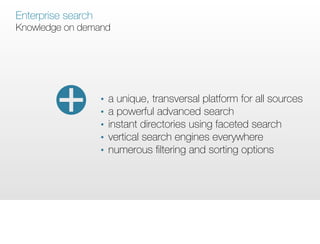 Enterprise search
Knowledge on demand




                    •   a unique, transversal platform for all sources
                    •   a powerful advanced search
                    •   instant directories using faceted search
                    •   vertical search engines everywhere
                    •   numerous ﬁltering and sorting options
 