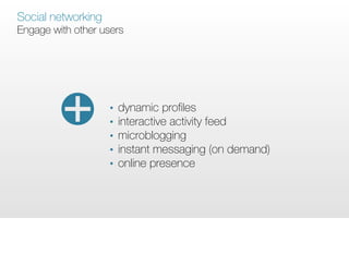 Social networking
Engage with other users




                    •   dynamic proﬁles
                    •   interactive activity feed
                    •   microblogging
                    •   instant messaging (on demand)
                    •   online presence
 
