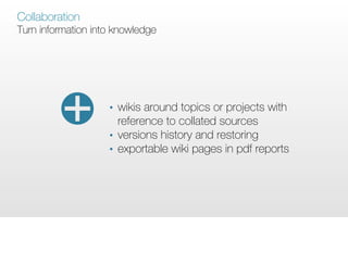 Collaboration
Turn information into knowledge




                    •   wikis around topics or projects with
                        reference to collated sources
                    •   versions history and restoring
                    •   exportable wiki pages in pdf reports
 