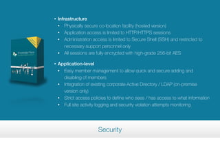 •   Infrastructure
    • Physically secure co-location facility (hosted version)
    • Application access is limited to HTTP/HTTPS sessions
    • Administration access is limited to Secure Shell (SSH) and restricted to

        necessary support personnel only
    • All sessions are fully encrypted with high-grade 256-bit AES


•   Application-level
    • Easy member management to allow quick and secure adding and

      disabling of members
    • Integration of existing corporate Active Directory / LDAP (on-premise

      version only)
    • Strict access policies to define who sees / has access to what information
    • Full site activity logging and security violation attempts monitoring




                        Security
 