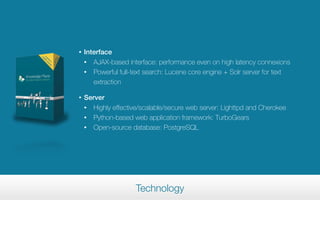 •   Interface
    • AJAX-based interface: performance even on high latency connexions
    • Powerful full-text search: Lucene core engine + Solr server for text

       extraction

•   Server
    • Highly effective/scalable/secure web server: Lighttpd and Cherokee
    • Python-based web application framework: TurboGears
    • Open-source database: PostgreSQL




                     Technology
 