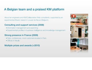 A Belgian team and a praised KM platform

About ten engineers and KM/Collaborative Web consultants, supported by an
experimented Board, based in Louvain-la-Neuve (Belgium).

Consulting and support services (2008)
 • Information management and searching
 • Experimented profiles in business intelligence and knowledge management


Strong presence in France (2009)
 • Fairs, conferences, most customers located in Paris
 • Offices in Neuilly


Multiple prizes and awards (>2010)
 