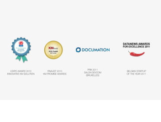 Prix de l’innovation
          Knowledge              M   A   G   A   Z   I   N   E

         Management
             2010




                                                                    PRIX 2011
   I-EXPO AWARD 2010            FINALIST 2010                                   BELGIAN STARTUP
                                                                 SALON DEVCOM
INNOVATIVE KM SOLUTION       KM PROMISE AWARDS                                  OF THE YEAR 2011
                                                                  (BRUXELLES)
 