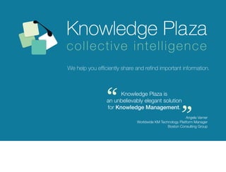 collective intelligence
We help you efficiently share and refind important information.




                “      Knowledge Plaza is
                 an unbelievably elegant solution
                 for Knowledge Management.
                                                         “
                                                          Angela Varner
                              Worldwide KM Technology Platform Manager
                                               Boston Consulting Group
 