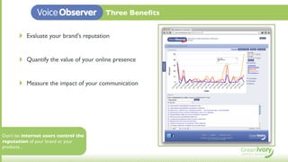Voice Observer            Three Beneﬁts


       ‣   Evaluate your brand's reputation


       ‣   Quantify the value of your online presence


       ‣   Measure the impact of your communication




Don't let internet users control the
reputation of your brand or your
products...
 