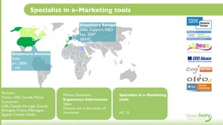 Specialist in e-Marketing tools

                                         GreenIvory Europe
                                         Sales, Support, R&D
                                         Sep. 2007
                                         14 HC


      GreenIvory America
      Sales
      Jan. 2006
      1 HC




Partners
                                Mission Statement:             Specialist in e-Marketing
France, USA, Canada, Maroc
                                Experience Information         tools
Customers
                                Value:
USA, Canada, Portugal, Grande
                                Humans are in the center of
Bretagne, France, Allemagne,
                                innovation                     HC 15
Egypte, Croatie, Suède...
 