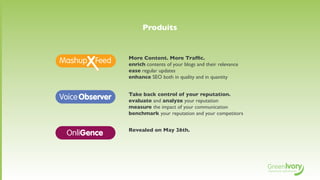 Produits


                More Content. More Trafﬁc.
                enrich contents of your blogs and their relevance
                ease regular updates
                enhance SEO both in quality and in quantity


                Take back control of your reputation.
V               evaluate and analyze your reputation
                measure the impact of your communication
                benchmark your reputation and your competitors


                Revealed on May 26th.
    OnliGence
 