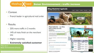 Beiser Environnement : trafﬁc increase


       •   Context
           ‣ French leader in agricultural mail order



       •   Results
           ‣ 25% more trafﬁc in 2 months

           ‣ 14% of visits ﬁnish on the merchant
             site
           ‣ Higher notoriety

           ‣ Extremely satisﬁed customer
They use it :
Beiser Environnement (France)
...
 